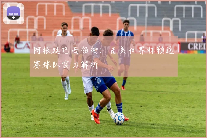 阿根廷巴西领衔：南美世界杯预选赛球队实力解析