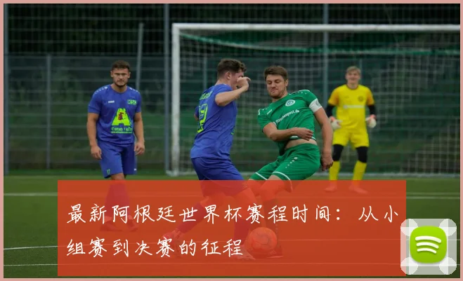 最新阿根廷世界杯赛程时间:从小组赛到决赛的征程