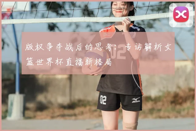 版权争夺战后的思考:专访解析女篮世界杯直播新格局