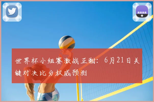 世界杯小组赛激战正酣:6月21日关键对决比分权威预测