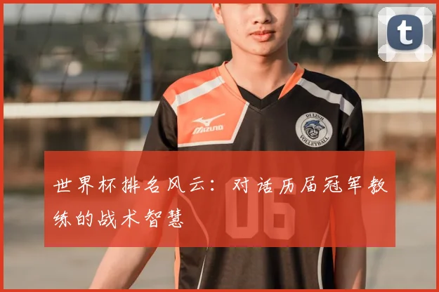 世界杯排名风云：对话历届冠军教练的战术智慧