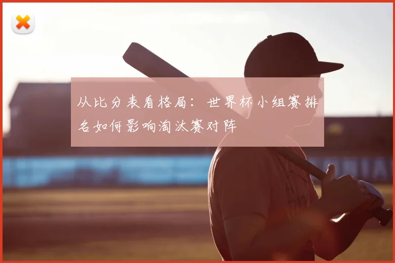 从比分表看格局:世界杯小组赛排名如何影响淘汰赛对阵