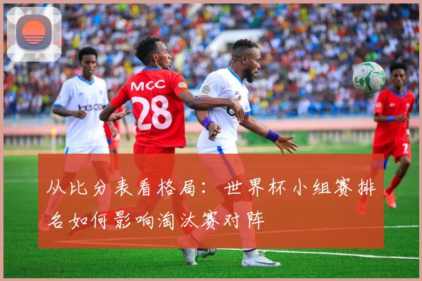 从比分表看格局:世界杯小组赛排名如何影响淘汰赛对阵