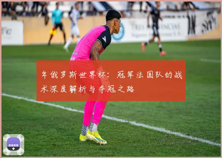 年俄罗斯世界杯：冠军法国队的战术深度解析与夺冠之路