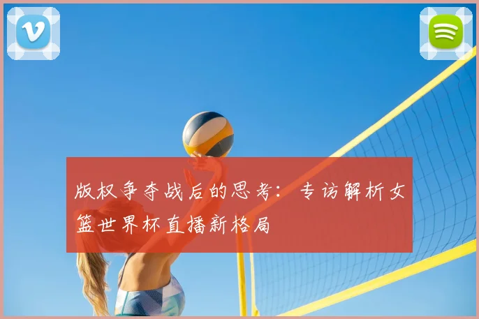版权争夺战后的思考:专访解析女篮世界杯直播新格局