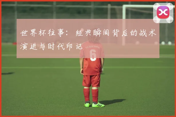 世界杯往事：经典瞬间背后的战术演进与时代印记