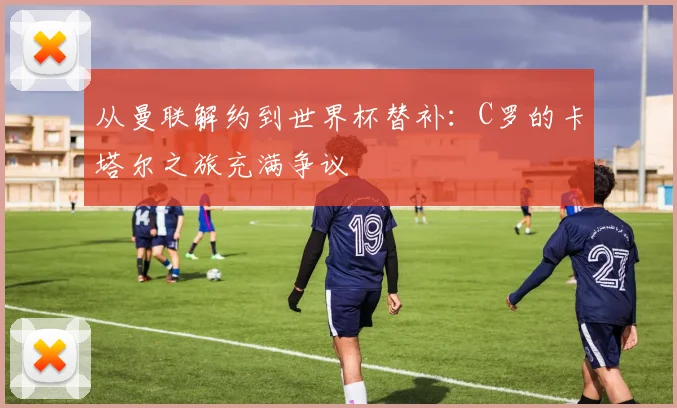 从曼联解约到世界杯替补：C罗的卡塔尔之旅充满争议